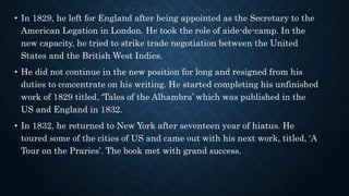 • In 1829, he left for England after being appointed as the Secretary to the
American Legation in London. He took the role of aide-de-camp. In the
new capacity, he tried to strike trade negotiation between the United
States and the British West Indies.
• He did not continue in the new position for long and resigned from his
duties to concentrate on his writing. He started completing his unfinished
work of 1829 titled, ‘Tales of the Alhambra’ which was published in the
US and England in 1832.
• In 1832, he returned to New York after seventeen year of hiatus. He
toured some of the cities of US and came out with his next work, titled, ‘A
Tour on the Praries’. The book met with grand success.
 