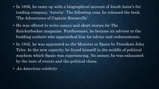 • In 1836, he came up with a biographical account of Jacob Astor’s fur
trading company, ‘Astoria’. The following year, he released the book,
‘The Adventures of Captain Bonneville’.
• He was offered to write essays and short stories for The
Knickerbocker magazine. Furthermore, he became an advisor to the
budding authors who approached him for advice and endorsements.
• In 1842, he was appointed as the Minister to Spain by President John
Tyler. In the new capacity, he found himself in the middle of political
mayhem which Spain was experiencing. No sooner, he was exhausted
by the turn of events and the political chaos.
• An American celebrity
 