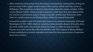 • After receiving warm praise from the literary and academic communities, Irving set
out on a tour of the rugged western part of the country, which took him as far as
Oklahoma. The expedition resulted in three books about the region, notably A Tour
on the Prairies (1835), which provided easterners with their first description of life
out west by a well-known author. Irving eventually settled near Tarrytown, New
York, at a small estate on the Hudson River, which he named Sunnyside.
• Among the notable works of Irving's later years is an extensive biography of George
Washington (1732–1799), which he worked on determinedly, despite ill health, from
the early 1850s until a few months before his death in 1859. As America's first
literary star with stories like "Rip Van Winkle" and "The Legend of Sleepy Hollow,"
Irving established an artistic standard and model for later generations of American
short story writers.
 