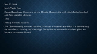 • Nov 30, 1835
• Mark Twain Born
• Samuel Langhorne Clemens is born in Florida, Missouri, the sixth child of John Marshall
and Jane Lampton Clemens.
• 1839
• Family Moves to Hannibal
• The Clemens family moves to Hannibal, Missouri, a riverbank town that is a frequent stop
for steamboats traveling the Mississippi. Young Samuel reveres the riverboat pilots and
hopes to become one himself.
 