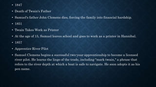 • 1847
• Death of Twain's Father
• Samuel's father John Clemens dies, forcing the family into financial hardship.
• 1851
• Twain Takes Work as Printer
• At the age of 15, Samuel leaves school and goes to work as a printer in Hannibal.
• 1857
• Apprentice River Pilot
• Samuel Clemens begins a successful two-year apprenticeship to become a licensed
river pilot. He learns the lingo of the trade, including "mark twain," a phrase that
refers to the river depth at which a boat is safe to navigate. He soon adopts it as his
pen name.
 
