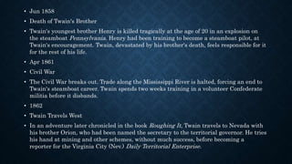 • Jun 1858
• Death of Twain's Brother
• Twain's youngest brother Henry is killed tragically at the age of 20 in an explosion on
the steamboat Pennsylvania. Henry had been training to become a steamboat pilot, at
Twain's encouragement. Twain, devastated by his brother's death, feels responsible for it
for the rest of his life.
• Apr 1861
• Civil War
• The Civil War breaks out. Trade along the Mississippi River is halted, forcing an end to
Twain's steamboat career. Twain spends two weeks training in a volunteer Confederate
militia before it disbands.
• 1862
• Twain Travels West
• In an adventure later chronicled in the book Roughing It, Twain travels to Nevada with
his brother Orion, who had been named the secretary to the territorial governor. He tries
his hand at mining and other schemes, without much success, before becoming a
reporter for the Virginia City (Nev.) Daily Territorial Enterprise.
 