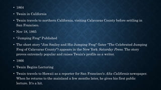 • 1864
• Twain in California
• Twain travels to northern California, visiting Calavaras County before settling in
San Francisco.
• Nov 18, 1865
• "Jumping Frog" Published
• The short story "Jim Smiley and His Jumping Frog" (later "The Celebrated Jumping
Frog of Calavaras County") appears in the New York Saturday Press. The story
proves extremely popular and raises Twain's profile as a writer.
• 1866
• Twain Begins Lecturing
• Twain travels to Hawaii as a reporter for San Francisco's Alta California newspaper.
When he returns to the mainland a few months later, he gives his first public
lecture. It's a hit.
 