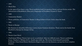 • 1885
• Huck Finn
• In the span of less than a year, Twain publishes both his greatest fiction and non-fiction works: The
Adventures of Huckleberry Finn and a biography of President Ulysses S. Grant.
• 1889
• Connecticut Yankee
• Twain publishes A Connecticut Yankee in King Arthur's Court. Critics slam the book.
• 1891
• Twain in Europe
• His finances in shambles following a series of poor business decisions, Twain moves his family from
Hartford to Europe for cheaper living.
• 1894
• Twain's Last Novel
• Pudd'nhead Wilson, Twain's last novel, is published. After ten difficult years, Twain's publishing
house, Charles L. Webster & Co., finally goes belly-up. The writer finds himself essentially
bankrupt. Close friend Henry Huttleston Rogers takes over his finances, saving him from complete
disaster.
 