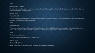 • 1904
• Death of Livy Clemens
• Twain's wife Livy dies after a serious two-year illness. Following his wife's death, Twain moves to New York City and
begins writing his autobiography.
• Oct 25, 1906
• Family Troubles
• Twain's youngest daughter Jean is institutionalized due to severe epilepsy. Twain's biographer, Albert Bigelow Paine,
moves in with Twain to collect material.
• 1908
• Angelfish Club
• Twain moves into a house in Connecticut that he names Stormfield. Lonely and missing his wife and daughters, he
forms a club of young girls called the Angelfish Club who meet regularly at his house to play cards.
• 1909
• Death of Jean Clemens
• Twain's youngest daughter Jean Clemens dies.
• Apr 10, 1910
• Death of Mark Twain
• Mark Twain dies at the age of 74 at his home in Redding, Connecticut.
 