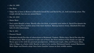 • Jan 19, 1809
• Poe Born
• Edgar Poe is born in Boston to Elizabeth Arnold Poe and David Poe, Jr., both traveling actors. The
couple already has one son named Henry.
• Dec 10, 1810
• Sister Born
• Poe's sister Rosalie is born. Shortly after her birth, or possibly even before it, David Poe deserts the
family, leaving Poe's mother alone with three children. Making matters worse, Elizabeth Poe soon
falls ill with tuberculosis.
• Dec 8, 1811
• Parents' Death
• Elizabeth Arnold Poe dies of tuberculosis in Richmond, Virginia. Within days, David Poe also dies
of tuberculosis. With no parents to take care of them, the three children of the family are split up.
Henry goes to live with his paternal grandparents. A Richmond couple, John and Frances Allan,
take in Edgar as a foster child. Rosalie is taken in by another Richmond family named Mackenzie.
Both Edgar and Rosalie adopt their foster families' names as their middle names.
 