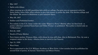 • Mar 1827
• Splits with Allans
• After running up a $2,000 gambling debt while at college, Poe gets into an argument with his
foster father when John Allan refuses to give him money to settle the debt. Poe ditches college and
the Allans. He moves to Baltimore to join relatives there.
• May 26, 1827
• Soldier and Published Author
• Poe enlists in the U.S. Army under the name "Edgar A. Perry." Shortly after, his first book—a
poetry collection entitled Tamerlane and Other Poems—is published. The author is listed only as
"A Bostonian."
• Feb 28, 1829
• Death of Foster Mother
• Poe's foster mother, Frances Allan, with whom he was still close, dies in Richmond. Poe—by now a
sergeant major in the Army—obtains leave to travel to her funeral.
• Apr 15, 1829
• West Point
• Poe is appointed to the U.S. Military Academy at West Point. A few months later he publishes his
second book of poetry, Al Aaraaf, Tamerlane and Minor Poems.
 