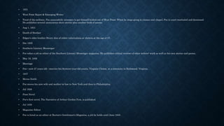 • 1831
• West Point Reject & Emerging Writer
• Tired of the military, Poe successfully attempts to get himself kicked out of West Point. When he stops going to classes and chapel, Poe is court-martialed and dismissed.
He publishes several anonymous short stories plus another book of poems.
• Aug 1, 1831
• Death of Brother
• Edgar's older brother Henry dies of either tuberculosis or cholera at the age of 27.
• Dec 1835
• Southern Literary Messenger
• Poe takes a job as editor of the Southern Literary Messenger magazine. He publishes critical reviews of other writers' work as well as his own stories and poems.
• May 16, 1836
• Marriage
• Poe—now 27 years old—marries his thirteen-year-old cousin, Virginia Clemm, at a ceremony in Richmond, Virginia.
• 1837
• Moves North
• Poe moves his new wife and mother-in-law to New York and then to Philadelphia.
• Jul 1838
• First Novel
• Poe's first novel, The Narrative of Arthur Gordon Pym, is published.
• Jul 1839
• Magazine Editor
• Poe is hired as an editor at Burton's Gentleman's Magazine, a job he holds until June 1840.
 