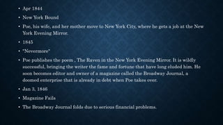 • Apr 1844
• New York Bound
• Poe, his wife, and her mother move to New York City, where he gets a job at the New
York Evening Mirror.
• 1845
• "Nevermore"
• Poe publishes the poem , The Raven in the New York Evening Mirror. It is wildly
successful, bringing the writer the fame and fortune that have long eluded him. He
soon becomes editor and owner of a magazine called the Broadway Journal, a
doomed enterprise that is already in debt when Poe takes over.
• Jan 3, 1846
• Magazine Fails
• The Broadway Journal folds due to serious financial problems.
 