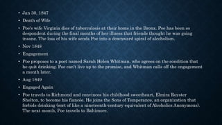 • Jan 30, 1847
• Death of Wife
• Poe's wife Virginia dies of tuberculosis at their home in the Bronx. Poe has been so
despondent during the final months of her illness that friends thought he was going
insane. The loss of his wife sends Poe into a downward spiral of alcoholism.
• Nov 1848
• Engagement
• Poe proposes to a poet named Sarah Helen Whitman, who agrees on the condition that
he quit drinking. Poe can't live up to the promise, and Whitman calls off the engagement
a month later.
• Aug 1849
• Engaged Again
• Poe travels to Richmond and convinces his childhood sweetheart, Elmira Royster
Shelton, to become his fiancée. He joins the Sons of Temperance, an organization that
forbids drinking (sort of like a nineteenth-century equivalent of Alcoholics Anonymous).
The next month, Poe travels to Baltimore.
 