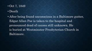 • Oct 7, 1849
• Death
• After being found unconscious in a Baltimore gutter,
Edgar Allan Poe is taken to the hospital and
pronounced dead of causes still unknown. He
is buried at Westminster Presbyterian Church in
Baltimore.
 