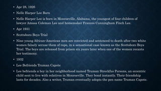 • Apr 28, 1926
• Nelle Harper Lee Born
• Nelle Harper Lee is born in Monroeville, Alabama, the youngest of four children of
lawyer Amasa Coleman Lee and homemaker Frances Cunningham Finch Lee.
• Apr 1931
• Scottsboro Boys Trial
• Nine young African-American men are convicted and sentenced to death after two white
women falsely accuse them of rape, in a sensational case known as the Scottsboro Boys
Trial. The boys are released from prison six years later when one of the women recants
her testimony.
• 1932
• Lee Befriends Truman Capote
• Lee befriends a boy in her neighborhood named Truman Streckfus Persons, an eccentric
child sent to live with relatives in Monroeville. They bond instantly. Their friendship
lasts for decades. Also a writer, Truman eventually adopts the pen name Truman Capote.
 