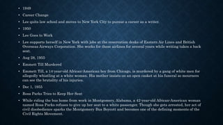 • 1949
• Career Change
• Lee quits law school and moves to New York City to pursue a career as a writer.
• 1950
• Lee Goes to Work
• Lee supports herself in New York with jobs at the reservation desks of Eastern Air Lines and British
Overseas Airways Corporation. She works for these airlines for several years while writing takes a back
seat.
• Aug 28, 1955
• Emmett Till Murdered
• Emmett Till, a 14-year-old African-American boy from Chicago, is murdered by a gang of white men for
allegedly whistling at a white woman. His mother insists on an open casket at his funeral so mourners
can see the brutality of his injuries.
• Dec 1, 1955
• Rosa Parks Tries to Keep Her Seat
• While riding the bus home from work in Montgomery, Alabama, a 42-year-old African-American woman
named Rosa Parks refuses to give up her seat to a white passenger. Though she gets arrested, her act of
civil disobedience sparks the Montgomery Bus Boycott and becomes one of the defining moments of the
Civil Rights Movement.
 