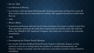 • Dec 25, 1956
• Lee Returns to Writing
• Lee receives a life-changing Christmas gift. Friends pool money and buy her a year off
from work so that she can concentrate on writing. She supports herself as a writer from
then on.
• 1958
• Writer's Block
• Frustrated and furious with her novel's lack of progress, Lee opens a window in her New
York apartment and hurls the draft of her manuscript out into the snow. She calls her
editor, Tay Hohoff of J.B. Lippincott Company, who orders her to retrieve the materials
immediately.
• 1959
• Investigating the Clutter Family Murders
• Lee travels with her childhood friend Truman Capote to Holcomb, Kansas, to help
research a story he is writing about the murder of a wealthy farming family, the
Clutters. Capote eventually turns the work into a non-fiction narrative book entitled In
Cold Blood.
 