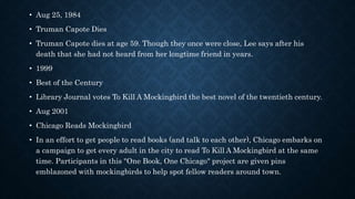 • Aug 25, 1984
• Truman Capote Dies
• Truman Capote dies at age 59. Though they once were close, Lee says after his
death that she had not heard from her longtime friend in years.
• 1999
• Best of the Century
• Library Journal votes To Kill A Mockingbird the best novel of the twentieth century.
• Aug 2001
• Chicago Reads Mockingbird
• In an effort to get people to read books (and talk to each other), Chicago embarks on
a campaign to get every adult in the city to read To Kill A Mockingbird at the same
time. Participants in this "One Book, One Chicago" project are given pins
emblazoned with mockingbirds to help spot fellow readers around town.
 
