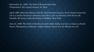 • September 24, 1896- The birth of Francis Scott Key
Fitzgerald at 481 Laurel Avenue, St. Paul.
April 1898- After the failure of his St. Paul furniture factory, Scott's father looses his
job as a wicker furniture salesman and takes a job as salesman with Procter &
Gamble. He moves, with the family, to Buffalo, New York.
July 24, 1900- The birth of the Sayres sixth child, Zelda, was born at home on South
Street, Montgomery, Alabama. Judge Anthony Sayre was 42, Minnie was 40.
 