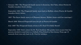 • January 1901- The Fitzgerald family moves to Syracuse, New York, where Procter &
Gamble transfers Scott's father.
September 1903- The Fitzgerald family move back to Buffalo, where Procter & Gamble
transfers Scott's father.
1907- The Sayre family move to 6 Pleasant Avenue. (Zelda's home until her marriage.)
March 1908- Edward Fitzgerald loses his job at Procter & Gamble.
July 1908- The Fitzgerald family return to St. Paul (514 Holly Street).
September 1908- Scott enters the St. Paul Academy. His grades were so poor that his
parents decided to send him to a Catholic Prep School in New Jersey. From age 15
onwards Scott was only back in St. Paul for holidays.
 