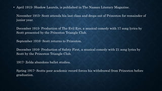 • April 1915- Shadow Laurels, is published in The Nassau Literary Magazine.
November 1915- Scott attends his last class and drops out of Princeton for remainder of
junior year.
December 1915- Production of The Evil Eye, a musical comedy with 17 song lyrics by
Scott presented by the Princeton Triangle Club.
September 1916- Scott returns to Princeton.
December 1916- Production of Safety First, a musical comedy with 21 song lyrics by
Scott by the Princeton Triangle Club.
1917- Zelda abandons ballet studies.
Spring 1917- Scotts poor academic record forces his withdrawal from Princeton before
graduation.
 
