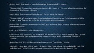 • October 1917- Scott receives commission as 2nd lieutenant in U.S. infantry.
February 1918- Scott receives leave from the army. He travels to Princeton, where he completes the
first draft of "The Romantic Egotist."
March 1918- Scott reports to Camp Zachary Taylor, Louisville, Kentucky.
February 1919- With the war ended, Scott is discharged from the army. Planning to marry Zelda,
he goes to New York and works for the Barron Collier advertising agency.
Spring 1919- Scott visits Montgomery in April, May, and June. Zelda remains reluctant to commit
herself to marriage.
June 1919- Zelda breaks off the engagement.
July/August 1919- Scott quits his advertising job, leaves New York, returns home on July 1 to 599
Summit Avenue St. Paul and rewrites The Romantic Egotist, which he renames This Side of
Paradise.
September 1919- Maxwell Perkins of Scribner's accepts This Side Of Paradise.
March/May 1920- Scott's Myra Meets His Family, The Camel's Back, Bernice Bobs Her Hair, The
Ice Palace, and The Offshore Pirate appear in the magazine The Saturday Evening Post.
 