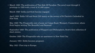 • March 1920- The publication of This Side Of Paradise. The novel went through 9
printings in 1920 with a total of 41,000 copies.
March 1920- Zelda and Scott become engaged.
April 1920- Zelda (19) and Scott (23) marry at the rectory of St Patrick's Cathedral in
New York.
May 1920- The Fitzgeralds rent a house on Compo Road, Westport, Connecticut, where
Scott begins writing The Beautiful and Damned.
September 1920- The publication of Flappers and Philosophers, Scott's first collection of
short stories.
October 1920- The Fitzgeralds take an apartment in New York City.
January 1921- Zelda becomes pregnant.
May 1921- First trip to Europe.
 