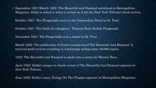 • September 1921-March 1922- The Beautiful and Damned serialized in Metropolitan
Magazine. Zelda is asked to write a review on it for the New York Tribune's book section.
October 1921- The Fitzgeralds move to the Commodore Hotel in St. Paul.
October 1921- The birth of a daughter - Frances Scott Scottie Fitzgerald.
November 1921- The Fitzgeralds rent a house in St. Paul.
March 1922- The publication of Scott's second novel The Beautiful And Damned. It
received good reviews resulting in 3 printings selling some 50,000 copies.
1922- The Beautiful and Damned is made into a movie by Warner Bros.
April 1922- Zelda's tongue in cheek review of The Beautiful And Damned appears in
New York Tribune.
June 1922- Zelda's essay, Eulogy On The Flapper appears in Metropolitan Magazine.
 