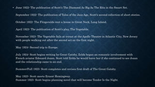 • June 1922- The publication of Scott's The Diamond As Big As The Ritz in the Smart Set.
September 1922- The publication of Tales of the Jazz Age, Scott's second collection of short stories.
October 1922- The Fitzgeralds rent a house in Great Neck, Long Island.
April 1923- The publication of Scott's play, The Vegetable.
November 1923- The Vegetable fails at tryout at the Apollo Theatre in Atlantic City, New Jersey
with people walking out after the second act on the first night.
May 1924- Second trip to Europe.
July 1924- Scott begins writing he Great Gatsby, Zelda began an romantic involvement with
French aviator Edouard Jozan. Scott told Zelda he would leave her if she continued to see Jozan
and the relationship came to an end.
Summer/Fall 1925- Scott completes and revises first draft of The Great Gatsby.
May 1925- Scott meets Ernest Hemingway.
Summer 1925- Scott begins planning novel that will become Tender Is the Night.
 