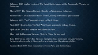 • February 1926- A play version of The Great Gatsby opens at the Ambassador Theatre on
Broadway.
March 1927- The Fitzgeralds rent Ellerslie in Wilmington, Delaware.
Summer 1927- Zelda resumes ballet studies, hoping to become a professional.
February 1930- The Fitzgeralds travel to North Africa.
April 1930- Zelda's story The Girl With Talent appears in College Humor.
April 1930- Zelda has her first breakdown in Paris.
May 1930- Zelda enters Valmont Clinic in Glion, Switzerland.
June 1930- Zelda enters Les Rives de Prangins clinic near Nyon on Lake Geneva,
Switzerland where she is diagnosed as schizophrenic. She gives up ballet.
Summer/Fall 1930- Scott commutes between Paris and Switzerland.
 