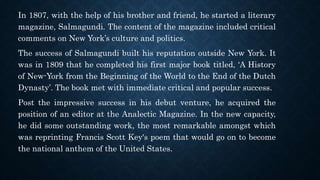 In 1807, with the help of his brother and friend, he started a literary
magazine, Salmagundi. The content of the magazine included critical
comments on New York’s culture and politics.
The success of Salmagundi built his reputation outside New York. It
was in 1809 that he completed his first major book titled, ‘A History
of New-York from the Beginning of the World to the End of the Dutch
Dynasty’. The book met with immediate critical and popular success.
Post the impressive success in his debut venture, he acquired the
position of an editor at the Analectic Magazine. In the new capacity,
he did some outstanding work, the most remarkable amongst which
was reprinting Francis Scott Key's poem that would go on to become
the national anthem of the United States.
 