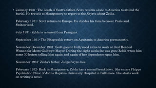 • January 1931- The death of Scott's father. Scott returns alone to America to attend the
burial. He travels to Montgomery to report to the Sayres about Zelda.
February 1931- Scott returns to Europe. He divides his time between Paris and
Switzerland.
July 1931- Zelda is released from Prangins.
September 1931- The Fitzgeralds return on Aquitania to America permanently.
November-December 1931- Scott goes to Hollywood alone to work on Red-Headed
Woman for Metro-Goldwyn-Mayer. During the eight weeks he was gone Zelda wrote him
some 30 letters telling him again and again of her dependence upon him.
November 1931- Zelda's father, Judge Sayre dies.
February 1932- Back in Montgomery, Zelda has a second breakdown. She enters Phipps
Psychiatric Clinic of Johns Hopkins University Hospital in Baltimore. She starts work
on writing a novel.
 