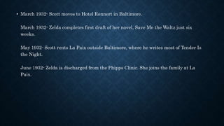 • March 1932- Scott moves to Hotel Rennert in Baltimore.
March 1932- Zelda completes first draft of her novel, Save Me the Waltz just six
weeks.
May 1932- Scott rents La Paix outside Baltimore, where he writes most of Tender Is
the Night.
June 1932- Zelda is discharged from the Phipps Clinic. She joins the family at La
Paix.
 