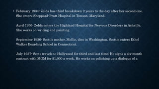 • February 1934- Zelda has third breakdown 2 years to the day after her second one.
She enters Sheppard-Pratt Hospital in Towson, Maryland.
April 1936- Zelda enters the Highland Hospital for Nervous Disorders in Ashville.
She works on writing and painting.
September 1936- Scott's mother, Mollie, dies in Washington. Scottie enters Ethel
Walker Boarding School in Connecticut.
July 1937- Scott travels to Hollywood for third and last time: He signs a six-month
contract with MGM for $1,000 a week. He works on polishing up a dialogue of a
 