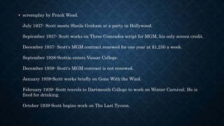 • screenplay by Frank Wead.
July 1937- Scott meets Sheila Graham at a party in Hollywood.
September 1937- Scott works on Three Comrades script for MGM, his only screen credit.
December 1937- Scott's MGM contract renewed for one year at $1,250 a week.
September 1938-Scottie enters Vassar College.
December 1938- Scott's MGM contract is not renewed.
January 1939-Scott works briefly on Gone With the Wind.
February 1939- Scott travels to Dartmouth College to work on Winter Carnival. He is
fired for drinking.
October 1939-Scott begins work on The Last Tycoon.
 