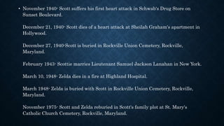 • November 1940- Scott suffers his first heart attack in Schwab's Drug Store on
Sunset Boulevard.
December 21, 1940- Scott dies of a heart attack at Sheilah Graham's apartment in
Hollywood.
December 27, 1940-Scott is buried in Rockville Union Cemetery, Rockville,
Maryland.
February 1943- Scottie marries Lieutenant Samuel Jackson Lanahan in New York.
March 10, 1948- Zelda dies in a fire at Highland Hospital.
March 1948- Zelda is buried with Scott in Rockville Union Cemetery, Rockville,
Maryland.
November 1975- Scott and Zelda reburied in Scott's family plot at St. Mary's
Catholic Church Cemetery, Rockville, Maryland.
 