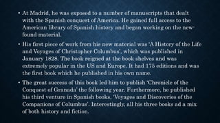 • At Madrid, he was exposed to a number of manuscripts that dealt
with the Spanish conquest of America. He gained full access to the
American library of Spanish history and began working on the new-
found material.
• His first piece of work from his new material was ‘A History of the Life
and Voyages of Christopher Columbus’, which was published in
January 1828. The book reigned at the book shelves and was
extremely popular in the US and Europe. It had 175 editions and was
the first book which he published in his own name.
• The great success of this book led him to publish ‘Chronicle of the
Conquest of Granada’ the following year. Furthermore, he published
his third venture in Spanish books, ‘Voyages and Discoveries of the
Companions of Columbus’. Interestingly, all his three books ad a mix
of both history and fiction.
 