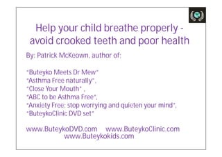 Help your child breathe properly -
 avoid crooked teeth and poor health
By: Patrick McKeown, author of;

“Buteyko Meets Dr Mew”
“Asthma Free naturally”,
“Close Your Mouth” ,
“ABC to be Asthma Free”,
“Anxiety Free: stop worrying and quieten your mind”,
“ButeykoClinic DVD set”

www.ButeykoDVD.com www.ButeykoClinic.com
          www.Buteykokids.com
 