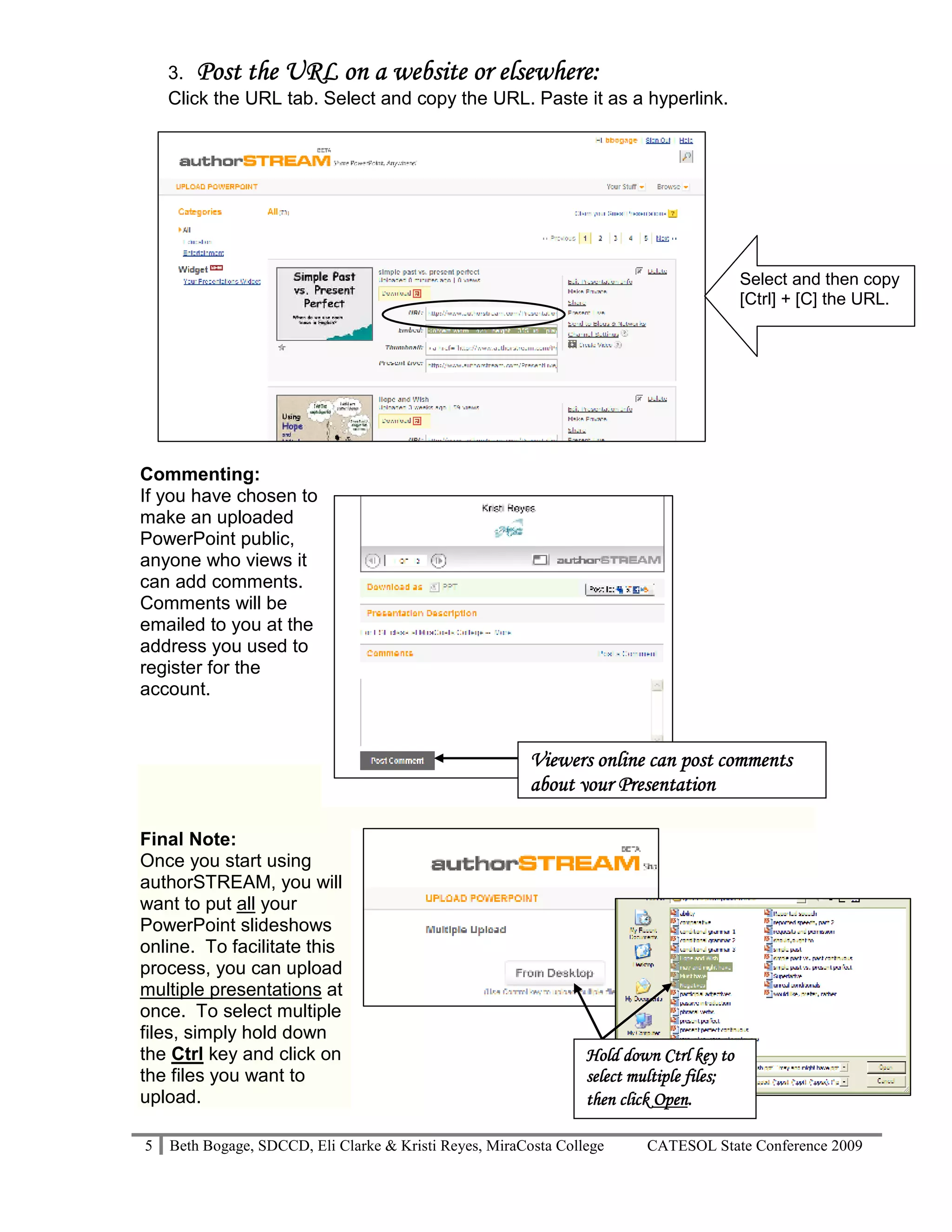 elsewhere:
    3. Post the URL on a website or elsewhere:
    Click the URL tab. Select and copy the URL. Paste it as a hyperlink.




                                                                                          Select and then copy
                                                                                          [Ctrl] + [C] the URL.




Commenting:
If you have chosen to
make an uploaded
PowerPoint public,
anyone who views it
can add comments.
Comments will be
emailed to you at the
address you used to
register for the
account.


                                                         Viewers online can post comments
                                                         about your Presentation

Final Note:
Once you start using
authorSTREAM, you will
want to put all your
PowerPoint slideshows
online. To facilitate this
process, you can upload
multiple presentations at
once. To select multiple
files, simply hold down
the Ctrl key and click on                                        Hold down Ctrl key to
the files you want to                                            select multiple files;
upload.                                                                     Open.
                                                                 then click Open.

5   Beth Bogage, SDCCD, Eli Clarke & Kristi Reyes, MiraCosta College      CATESOL State Conference 2009
 
