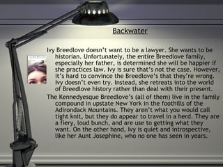 Backwater Ivy Breedlove doesn’t want to be a lawyer. She wants to be historian. Unfortunately, the entire Breedlove family, especially her father, is determined she will be happier if she practices law. Ivy is sure that’s not the case. However, it’s hard to convince the Breedlove’s that they’re wrong. Ivy doesn’t even try. Instead, she retreats into the world of Breedlove history rather than deal with their present. The Kennedyesque Breedlove’s (all of them) live in the family compound in upstate New York in the foothills of the Adirondack Mountains. They aren’t what you would call tight knit, but they do appear to travel in a herd. They are a fiery, loud bunch, and are use to getting what they want. On the other hand, Ivy is quiet and introspective, like her Aunt Josephine, who no one has seen in years.  