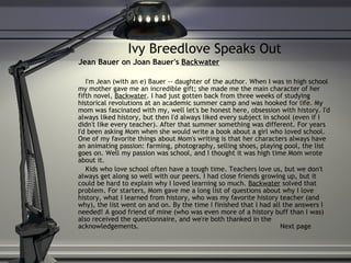 Ivy Breedlove Speaks Out Jean Bauer on Joan Bauer's  Backwater I'm Jean (with an e) Bauer -- daughter of the author. When I was in high school my mother gave me an incredible gift; she made me the main character of her fifth novel,  Backwater . I had just gotten back from three weeks of studying historical revolutions at an academic summer camp and was hooked for life. My mom was fascinated with my, well let's be honest here, obsession with history. I'd always liked history, but then I'd always liked every subject in school (even if I didn't like every teacher). After that summer something was different. For years I'd been asking Mom when she would write a book about a girl who loved school. One of my favorite things about Mom's writing is that her characters always have an animating passion: farming, photography, selling shoes, playing pool, the list goes on. Well my passion was school, and I thought it was high time Mom wrote about it. Kids who love school often have a tough time. Teachers love us, but we don't always get along so well with our peers. I had close friends growing up, but it could be hard to explain why I loved learning so much.  Backwater  solved that problem. For starters, Mom gave me a long list of questions about why I love history, what I learned from history, who was my favorite history teacher (and why), the list went on and on. By the time I finished that I had all the answers I needed! A good friend of mine (who was even more of a history buff than I was) also received the questionnaire, and we're both thanked in the acknowledgements.  Next page 