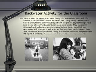 Backwater  Activity for the Classroom Joan Bauer’s book,  Backwater  is all about family. It’s an excellent opportunity for students to become more familiar with their own family history. Have students make a family tree by combining the past with the present day technology. Have them create a PowerPoint presentation about their family. They can scan in pictures of past and present generations and include stories from their own experiences with relatives as well a stories that have been handed down.  Have them be creative and explore their family artifacts like heirlooms and gravestones like Ivy did in the story.  * Below: Joan Bauer at her family home in 1952 and with her daughter, Jean, in 1982. 