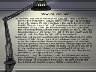 Views on Joan Bauer The first book I ever read by Joan Bauer was  Stand Tall . I loved it so much I convinced our middle school language arts teacher to use it as a novel study in one of her classes. She read it and loved it too, but the boys in her class hated it. They said it was a “girl book” even though the main character was a twelve year old boy. I didn’t get why they thought that way. I just figured they were being difficult, like most middle schoolers are. That is, until I read  Squashed ,  Backwater , and  Peeled . Now I get why the boys thought  Stand Tall  was a girl book. Joan Bauer is a “girl book” writer, no doubt. Having never read any other Joan Bauer books other than  Stand Tall  prior to this assignment I didn’t have as clear a picture as I do now about the how she writes. Her stories are about the emotional growing pains that teens have, told with a generous amount of humor. Her main characters fight their inner demons to overcome their weaknesses and doubts to be the best they can be as they transition out of childhood and into adulthood. Inspiring? Yes. However, I don’t think it’s something that most middle school boys want to read about at this stage in their life. Go figure. That being said, I really like Joan Bauer’s books. She definitely has a defined style, and honestly, I think her characters are interchangeable, but maybe that’s because I’m old and jaded. Nevertheless, her books are good light-hearted reads with inspiring messages. I highly recommend them.  