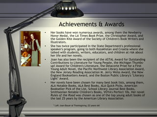 Achievements & Awards Her books have won numerous awards, among them the Newberry Honor Medal, the  LA Times Book Prize , the Christopher Award, and the Golden Kite Award of the Society of Children's Book Writers and Illustrators.  She has twice participated in the State Department's professional speaker's program, going to both Kazakhstan and Croatia where she talked with students, writers, educators, and children at risk about her life and her novels.  Joan has also been the recipient of the ASTAL Award for Outstanding Contributions to Literature for Young People, the Michigan Thumbs-up! Award for Children's Literature, the Delacorte Prize for a First Young Adult Novel, the Pacific Northwest Library Association Award, the New Jersey Reading Association M. Jerry Weiss Award, the New England Booksellers Award, and the Boston Public Library's "Literary Light" Award.  Her novels have been chosen for many best book lists, among them, ALA Notable Books, ALA Best Books, ALA Quick Picks, American Bookseller Pick of the List, School Library Journal Best Books, Smithsonian Notable Children's Books, VOYA's Perfect 10s. Her novel  Rules of the Road  was chosen as one of the top young adult books of the last 25 years by the American Library Association . * Left: Joan Bauer at Thanksgiving, 22 years old 