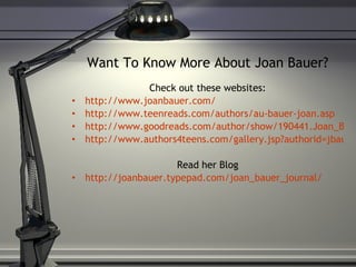 Want To Know More About Joan Bauer? Check out these websites: http://www.joanbauer.com/ http://www.teenreads.com/authors/au-bauer-joan.asp http://www.goodreads.com/author/show/190441.Joan_Bauer http://www.authors4teens.com/gallery.jsp?authorid=jbauer Read her Blog http://joanbauer.typepad.com/joan_bauer_journal/ 