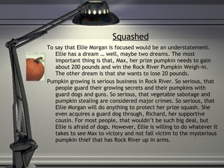 Squashed To say that Ellie Morgan is focused would be an understatement. Ellie has a dream … well, maybe two dreams. The most important thing is that, Max, her prize pumpkin needs to gain about 200 pounds and win the Rock River Pumpkin Weigh-in. The other dream is that she wants to lose 20 pounds. Pumpkin growing is serious business in Rock River. So serious, that people guard their growing secrets and their pumpkins with guard dogs and guns. So serious, that vegetable sabotage and pumpkin stealing are considered major crimes. So serious, that Ellie Morgan will do anything to protect her prize squash. She even acquires a guard dog through, Richard, her supportive cousin. For most people, that wouldn’t be such big deal, but Ellie is afraid of dogs. However, Ellie is willing to do whatever it takes to see Max to victory and not fall victim to the mysterious pumpkin thief that has Rock River up in arms. 