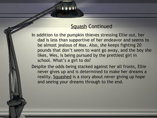 Squash  Continued In addition to the pumpkin thieves stressing Ellie out, her dad is less than supportive of her endeavor and seems to be almost jealous of Max. Also, she keeps fighting 20 pounds that don’t seem to want go away, and the boy she likes, Wes, is being pursued by the prettiest girl in school. What’s a girl to do? Despite the odds being stacked against her all fronts, Ellie never gives up and is determined to make her dreams a reality.  Squashed  is a story about never giving up hope and seeing your dreams through to the end. 