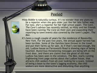 Peeled Hildy Biddle is naturally curious. It’s no wonder that she plans to be a reporter when she gets older just like her late father was. For now, she’s a reporter for her high school paper,  The Core .  The Core’s  advisor has recently retired, so Hildy and her friends have been running  The Core  on their own and expanding their reporting to town events also covered by the town’s paper,  The Bee. It’s been a rough couple of years for the residence of Banesville, New York. For the past two years, the annual apple harvest has been terrible. Some of the families have thrown in the towel and put their farms up for sale. As if that’s not bad enough, the old, Ludlow house on Farnsworth Road is showing signs of being haunted. Mysterious threatening messages are being left on the front door, and there are claims that the ghost of old man Ludlow has been seen in the windows.  The Bee , starts running frightening front page stories about the Ludlow house, that attracts chill seekers from all over looking for a scare. Instead of being a boon to the town’s lagging economy, the chill seekers are more destructive and disturbing than anything.  