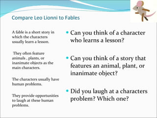 Compare Leo Lionni to Fables A fable is a short story in which the characters usually learn a lesson.  They often feature animals , plants, or inanimate objects as the main characters.  The characters usually have human problems.  They provide opportunities to laugh at these human problems.  Can you think of a character who learns a lesson? Can you think of a story that features an animal, plant, or inanimate object? Did you laugh at a characters problem? Which one?  
