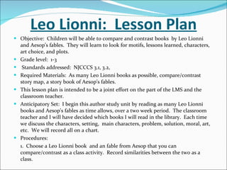 Leo Lionni:  Lesson Plan Objective:  Children will be able to compare and contrast books  by Leo Lionni and Aesop’s fables.  They will learn to look for motifs, lessons learned, characters, art choice, and plots.  Grade level:  1-3 Standards addressed:  NJCCCS 3.1, 3.2,  Required Materials:  As many Leo Lionni books as possible, compare/contrast story map, a story book of Aesop’s fables.  This lesson plan is intended to be a joint effort on the part of the LMS and the classroom teacher. Anticipatory Set:  I begin this author study unit by reading as many Leo Lionni books and Aesop’s fables as time allows, over a two week period.  The classroom teacher and I will have decided which books I will read in the library.  Each time we discuss the characters, setting,  main characters, problem, solution, moral, art, etc.  We will record all on a chart. Procedures:  1.  Choose a Leo Lionni book  and an fable from Aesop that you can compare/contrast as a class activity.  Record similarities between the two as a class.  