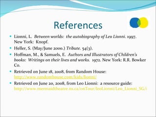 References Lionni, L.  Between worlds:  the autobiography of Leo Lionni . 1997.  New York:  Knopf. Heller, S. (May/June 2000.)  Tribute.  54(3). Hoffman, M., & Samuels, E.  Authors and Illustrators of Children’s books:  Writings on their lives and works.  1972. New York: R.R. Bowker Co.  Retrieved on June 18, 2008, from Random House:  http://www.randomhouse.com/kids/lionni/ Retrieved on June 20, 2008, from Leo Lionni:  a resource guide:  http://www.mermaidtheatre.ns.ca/onTour/leoLionni/Leo_Lionni_SG/index.htm 