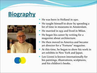 Biography He was born in Holland in 1910. He taught himself to draw by spending a lot of time in museums in Amsterdam.  He married in 1931 and lived in Milan.  He began his career by writing for a magazine about architecture.  He then moved to America and became art director for a “Fortune” magazine. At this time, he began to show his work in art exhibits in New York and Japan.  Leo Lionni is known internationally for his paintings, illustrations, sculptures, and his children’s books.  