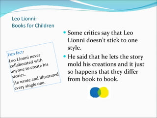 Leo Lionni: Books for Children Fun fact : Leo Lionni never collaborated with anyone to create his stories.  He wrote and illustrated every single one.  Some critics say that Leo Lionni doesn’t stick to one style.  He said that he lets the story mold his creations and it just so happens that they differ from book to book.  